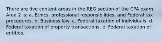 There are five content areas in the REG section of the CPA exam. Area 2 is: a. Ethics, professional responsibilities, and Federal tax procedures. b. Business law. c. Federal taxation of individuals. d. Federal taxation of property transactions. e. Federal taxation of entities.