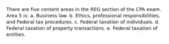 There are five content areas in the REG section of the CPA exam. Area 5 is: a. Business law. b. Ethics, professional responsibilities, and Federal tax procedures. c. Federal taxation of individuals. d. Federal taxation of property transactions. e. Federal taxation of entities.