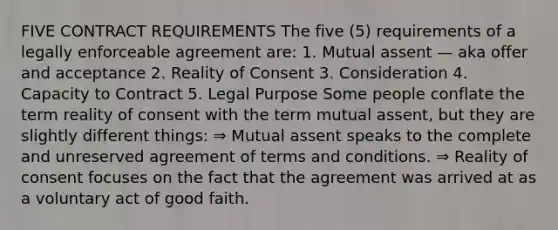 FIVE CONTRACT REQUIREMENTS The five (5) requirements of a legally enforceable agreement are: 1. Mutual assent — aka offer and acceptance 2. Reality of Consent 3. Consideration 4. Capacity to Contract 5. Legal Purpose Some people conflate the term reality of consent with the term mutual assent, but they are slightly different things: ⇒ Mutual assent speaks to the complete and unreserved agreement of terms and conditions. ⇒ Reality of consent focuses on the fact that the agreement was arrived at as a voluntary act of good faith.