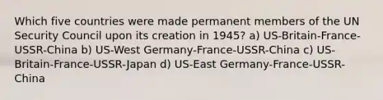 Which five countries were made permanent members of the UN Security Council upon its creation in 1945? a) US-Britain-France-USSR-China b) US-West Germany-France-USSR-China c) US-Britain-France-USSR-Japan d) US-East Germany-France-USSR-China