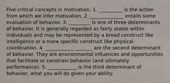 Five critical concepts in motivation. 1. __________ is the action from which we infer motivation. 2. ______________ entails some evaluation of behavior. 3. _________ is one of three determinants of behavior. It is generally regarded as fairly stable within individuals and may be represented by a broad construct like intelligence or a more specific construct like physical coordination. 4. ____________ _______ are the second determinant of behavior. They are environmental influences and opportunities that facilitate or constrain behavior (and ultimately performance). 5. ____________ is the third determinant of behavior, what you will do given your ability.