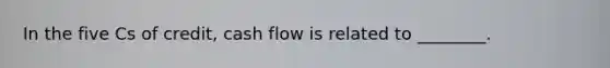 In the five Cs of credit, cash flow is related to ________.