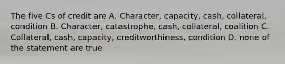 The five Cs of credit are A. Character, capacity, cash, collateral, condition B. Character, catastrophe, cash, collateral, coalition C. Collateral, cash, capacity, creditworthiness, condition D. none of the statement are true