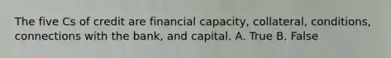 The five Cs of credit are financial capacity, collateral, conditions, connections with the bank, and capital. A. True B. False