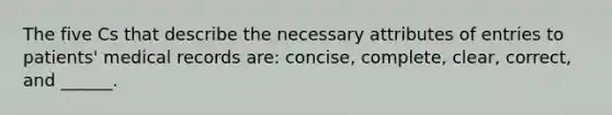 The five Cs that describe the necessary attributes of entries to patients' medical records are: concise, complete, clear, correct, and ______.