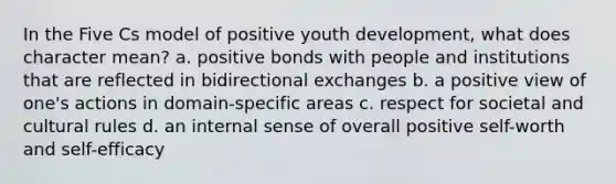 In the Five Cs model of positive youth development, what does character mean? a. positive bonds with people and institutions that are reflected in bidirectional exchanges b. a positive view of one's actions in domain-specific areas c. respect for societal and cultural rules d. an internal sense of overall positive self-worth and self-efficacy