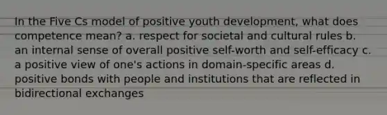 In the Five Cs model of positive youth development, what does competence mean? a. respect for societal and cultural rules b. an internal sense of overall positive self-worth and self-efficacy c. a positive view of one's actions in domain-specific areas d. positive bonds with people and institutions that are reflected in bidirectional exchanges