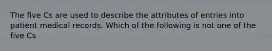 The five Cs are used to describe the attributes of entries into patient medical records. Which of the following is not one of the five Cs