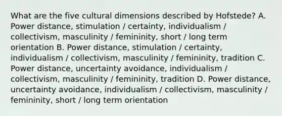 What are the five cultural dimensions described by Hofstede? A. Power distance, stimulation / certainty, individualism / collectivism, masculinity / femininity, short / long term orientation B. Power distance, stimulation / certainty, individualism / collectivism, masculinity / femininity, tradition C. Power distance, uncertainty avoidance, individualism / collectivism, masculinity / femininity, tradition D. Power distance, uncertainty avoidance, individualism / collectivism, masculinity / femininity, short / long term orientation