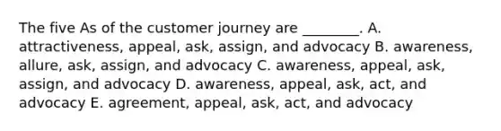 The five As of the customer journey are​ ________. A. ​attractiveness, appeal,​ ask, assign, and advocacy B. ​awareness, allure,​ ask, assign, and advocacy C. ​awareness, appeal,​ ask, assign, and advocacy D. ​awareness, appeal,​ ask, act, and advocacy E. ​agreement, appeal,​ ask, act, and advocacy