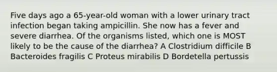 Five days ago a 65-year-old woman with a lower urinary tract infection began taking ampicillin. She now has a fever and severe diarrhea. Of the organisms listed, which one is MOST likely to be the cause of the diarrhea? A Clostridium difficile B Bacteroides fragilis C Proteus mirabilis D Bordetella pertussis