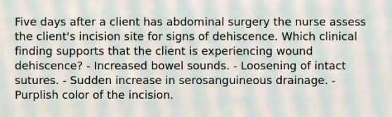 Five days after a client has abdominal surgery the nurse assess the client's incision site for signs of dehiscence. Which clinical finding supports that the client is experiencing wound dehiscence? - Increased bowel sounds. - Loosening of intact sutures. - Sudden increase in serosanguineous drainage. - Purplish color of the incision.