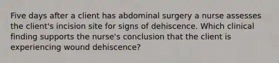 Five days after a client has abdominal surgery a nurse assesses the client's incision site for signs of dehiscence. Which clinical finding supports the nurse's conclusion that the client is experiencing wound dehiscence?