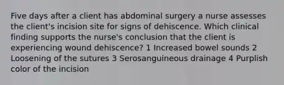 Five days after a client has abdominal surgery a nurse assesses the client's incision site for signs of dehiscence. Which clinical finding supports the nurse's conclusion that the client is experiencing wound dehiscence? 1 Increased bowel sounds 2 Loosening of the sutures 3 Serosanguineous drainage 4 Purplish color of the incision