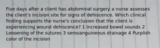 Five days after a client has abdominal surgery a nurse assesses the client's incision site for signs of dehiscence. Which clinical finding supports the nurse's conclusion that the client is experiencing wound dehiscence? 1 Increased bowel sounds 2 Loosening of the sutures 3 serosanguineous drainage 4 Purplish color of the incision