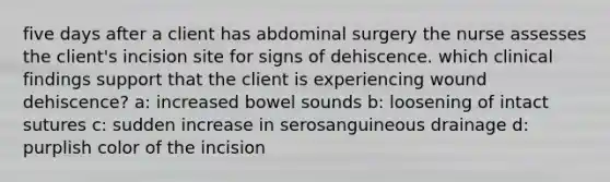 five days after a client has abdominal surgery the nurse assesses the client's incision site for signs of dehiscence. which clinical findings support that the client is experiencing wound dehiscence? a: increased bowel sounds b: loosening of intact sutures c: sudden increase in serosanguineous drainage d: purplish color of the incision