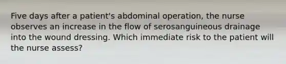 Five days after a patient's abdominal operation, the nurse observes an increase in the flow of serosanguineous drainage into the wound dressing. Which immediate risk to the patient will the nurse assess?