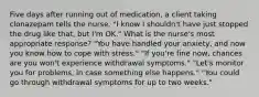 Five days after running out of medication, a client taking clonazepam tells the nurse, "I know I shouldn't have just stopped the drug like that, but I'm OK." What is the nurse's most appropriate response? "You have handled your anxiety, and now you know how to cope with stress." "If you're fine now, chances are you won't experience withdrawal symptoms." "Let's monitor you for problems, in case something else happens." "You could go through withdrawal symptoms for up to two weeks."