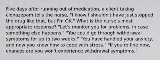 Five days after running out of medication, a client taking clonazepam tells the nurse, "I know I shouldn't have just stopped the drug like that, but I'm OK." What is the nurse's most appropriate response? "Let's monitor you for problems, in case something else happens." "You could go through withdrawal symptoms for up to two weeks." "You have handled your anxiety, and now you know how to cope with stress." "If you're fine now, chances are you won't experience withdrawal symptoms."