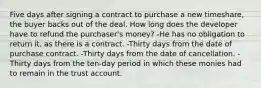 Five days after signing a contract to purchase a new timeshare, the buyer backs out of the deal. How long does the developer have to refund the purchaser's money? -He has no obligation to return it, as there is a contract. -Thirty days from the date of purchase contract. -Thirty days from the date of cancellation. -Thirty days from the ten-day period in which these monies had to remain in the trust account.