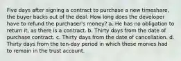 Five days after signing a contract to purchase a new timeshare, the buyer backs out of the deal. How long does the developer have to refund the purchaser's money? a. He has no obligation to return it, as there is a contract. b. Thirty days from the date of purchase contract. c. Thirty days from the date of cancellation. d. Thirty days from the ten-day period in which these monies had to remain in the trust account.