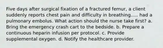 Five days after surgical fixation of a fractured femur, a client suddenly reports chest pain and difficulty in breathing..... had a pulmonary embolus. What action should the nurse take first? a. Bring the emergency crash cart to the bedside. b. Prepare a continuous heparin infusion per protocol. c. Provide supplemental oxygen. d. Notify the healthcare provider.