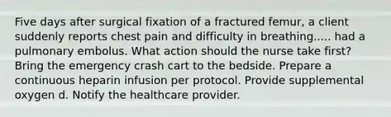 Five days after surgical fixation of a fractured femur, a client suddenly reports chest pain and difficulty in breathing..... had a pulmonary embolus. What action should the nurse take first? Bring the emergency crash cart to the bedside. Prepare a continuous heparin infusion per protocol. Provide supplemental oxygen d. Notify the healthcare provider.