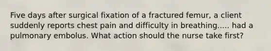 Five days after surgical fixation of a fractured femur, a client suddenly reports chest pain and difficulty in breathing..... had a pulmonary embolus. What action should the nurse take first?