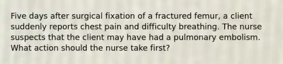 Five days after surgical fixation of a fractured femur, a client suddenly reports chest pain and difficulty breathing. The nurse suspects that the client may have had a pulmonary embolism. What action should the nurse take first?