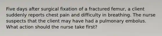 Five days after surgical fixation of a fractured femur, a client suddenly reports chest pain and difficulty in breathing. The nurse suspects that the client may have had a pulmonary embolus. What action should the nurse take first?