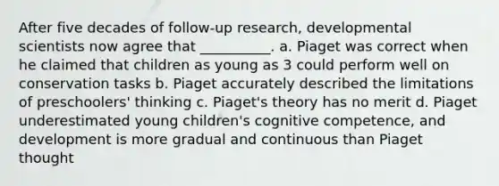 After five decades of follow-up research, developmental scientists now agree that __________. a. Piaget was correct when he claimed that children as young as 3 could perform well on conservation tasks b. Piaget accurately described the limitations of preschoolers' thinking c. Piaget's theory has no merit d. Piaget underestimated young children's cognitive competence, and development is more gradual and continuous than Piaget thought