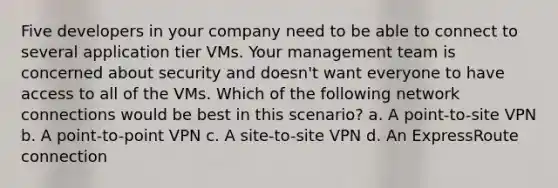 Five developers in your company need to be able to connect to several application tier VMs. Your management team is concerned about security and doesn't want everyone to have access to all of the VMs. Which of the following network connections would be best in this scenario? a. A point-to-site VPN b. A point-to-point VPN c. A site-to-site VPN d. An ExpressRoute connection