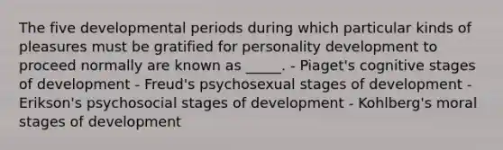 The five developmental periods during which particular kinds of pleasures must be gratified for <a href='https://www.questionai.com/knowledge/k5Ty9IjIgW-personality-development' class='anchor-knowledge'>personality development</a> to proceed normally are known as _____. - Piaget's cognitive stages of development - Freud's psychosexual stages of development - Erikson's psychosocial stages of development - Kohlberg's moral stages of development