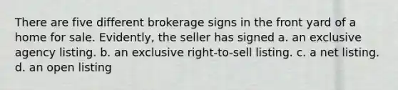 There are five different brokerage signs in the front yard of a home for sale. Evidently, the seller has signed a. an exclusive agency listing. b. an exclusive right-to-sell listing. c. a net listing. d. an open listing