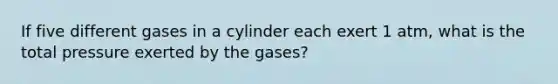 If five different gases in a cylinder each exert 1 atm, what is the total pressure exerted by the gases?