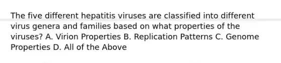 The five different hepatitis viruses are classified into different virus genera and families based on what properties of the viruses? A. Virion Properties B. Replication Patterns C. Genome Properties D. All of the Above