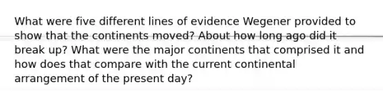 What were five different lines of evidence Wegener provided to show that the continents moved? About how long ago did it break up? What were the major continents that comprised it and how does that compare with the current continental arrangement of the present day?