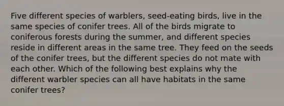 Five different species of warblers, seed-eating birds, live in the same species of conifer trees. All of the birds migrate to coniferous forests during the summer, and different species reside in different areas in the same tree. They feed on the seeds of the conifer trees, but the different species do not mate with each other. Which of the following best explains why the different warbler species can all have habitats in the same conifer trees?