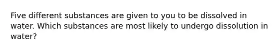 Five different substances are given to you to be dissolved in water. Which substances are most likely to undergo dissolution in water?