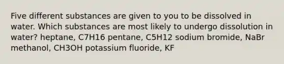 Five different substances are given to you to be dissolved in water. Which substances are most likely to undergo dissolution in water? heptane, C7H16 pentane, C5H12 sodium bromide, NaBr methanol, CH3OH potassium fluoride, KF