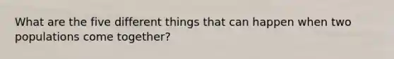 What are the five different things that can happen when two populations come together?