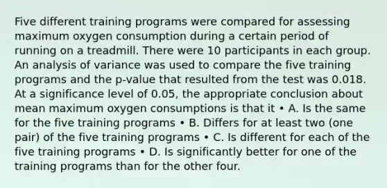 Five different training programs were compared for assessing maximum oxygen consumption during a certain period of running on a treadmill. There were 10 participants in each group. An analysis of variance was used to compare the five training programs and the p-value that resulted from the test was 0.018. At a significance level of 0.05, the appropriate conclusion about mean maximum oxygen consumptions is that it • A. Is the same for the five training programs • B. Differs for at least two (one pair) of the five training programs • C. Is different for each of the five training programs • D. Is significantly better for one of the training programs than for the other four.