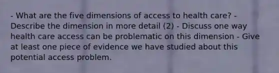 - What are the five dimensions of <a href='https://www.questionai.com/knowledge/kn0c8IKgR7-access-to-health-care' class='anchor-knowledge'>access to health care</a>? - Describe the dimension in more detail (2) - Discuss one way health care access can be problematic on this dimension - Give at least one piece of evidence we have studied about this potential access problem.