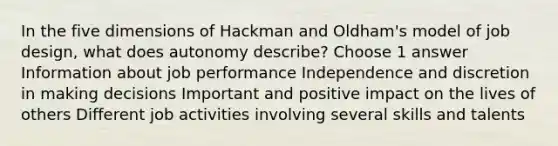 In the five dimensions of Hackman and Oldham's model of job design, what does autonomy describe? Choose 1 answer Information about job performance Independence and discretion in making decisions Important and positive impact on the lives of others Different job activities involving several skills and talents