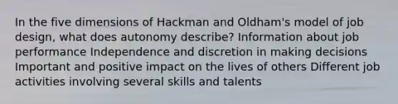 In the five dimensions of Hackman and Oldham's model of job design, what does autonomy describe? Information about job performance Independence and discretion in making decisions Important and positive impact on the lives of others Different job activities involving several skills and talents