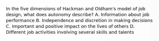 In the five dimensions of Hackman and Oldham's model of job design, what does autonomy describe? A. Information about job performance B. Independence and discretion in making decisions C. Important and positive impact on the lives of others D. Different job activities involving several skills and talents