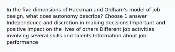 In the five dimensions of Hackman and Oldham's model of job design, what does autonomy describe? Choose 1 answer Independence and discretion in making decisions Important and positive impact on the lives of others Different job activities involving several skills and talents Information about job performance