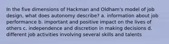 In the five dimensions of Hackman and Oldham's model of job design, what does autonomy describe? a. information about job performance b. important and positive impact on the lives of others c. independence and discretion in making decisions d. different job activities involving several skills and talents