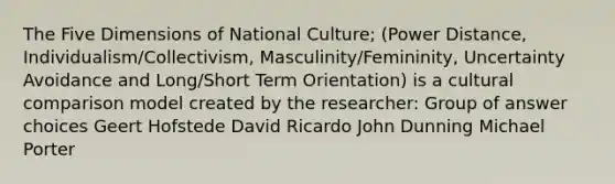 The Five Dimensions of National Culture; (Power Distance, Individualism/Collectivism, Masculinity/Femininity, Uncertainty Avoidance and Long/Short Term Orientation) is a cultural comparison model created by the researcher: Group of answer choices Geert Hofstede David Ricardo John Dunning Michael Porter