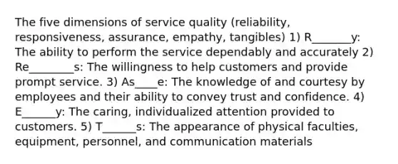 The five dimensions of service quality (reliability, responsiveness, assurance, empathy, tangibles) 1) R_______y: The ability to perform the service dependably and accurately 2) Re________s: The willingness to help customers and provide prompt service. 3) As____e: The knowledge of and courtesy by employees and their ability to convey trust and confidence. 4) E______y: The caring, individualized attention provided to customers. 5) T______s: The appearance of physical faculties, equipment, personnel, and communication materials